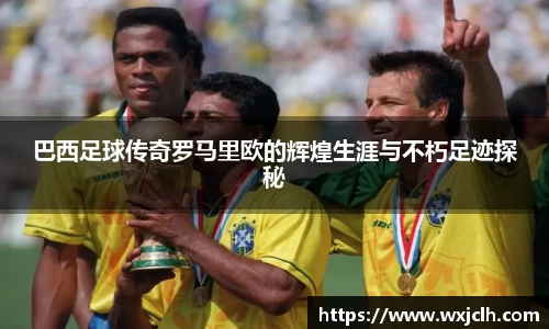 巴西足球传奇罗马里欧的辉煌生涯与不朽足迹探秘