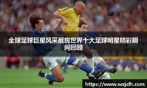 全球足球巨星风采展现世界十大足球明星精彩瞬间回顾