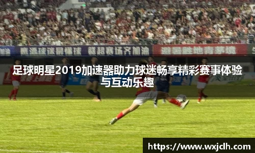 足球明星2019加速器助力球迷畅享精彩赛事体验与互动乐趣